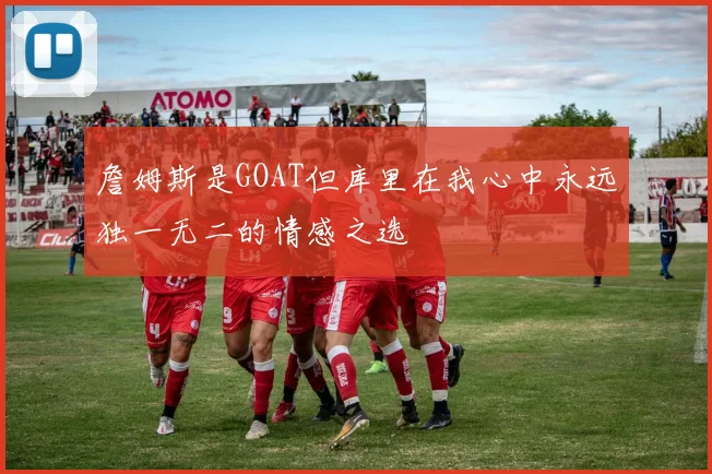 詹姆斯是GOAT但库里在我心中永远独一无二的情感之选