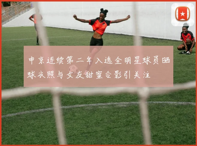 申京连续第二年入选全明星球员晒球衣照与女友甜蜜合影引关注