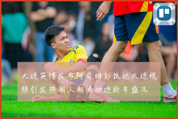 大连英博发布阿奇姆彭抵达大连视频引发热潮人潮涌动迎新年盛况