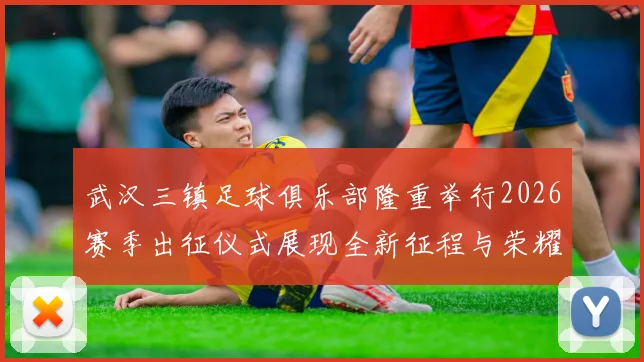 武汉三镇足球俱乐部隆重举行2026赛季出征仪式展现全新征程与荣耀追求