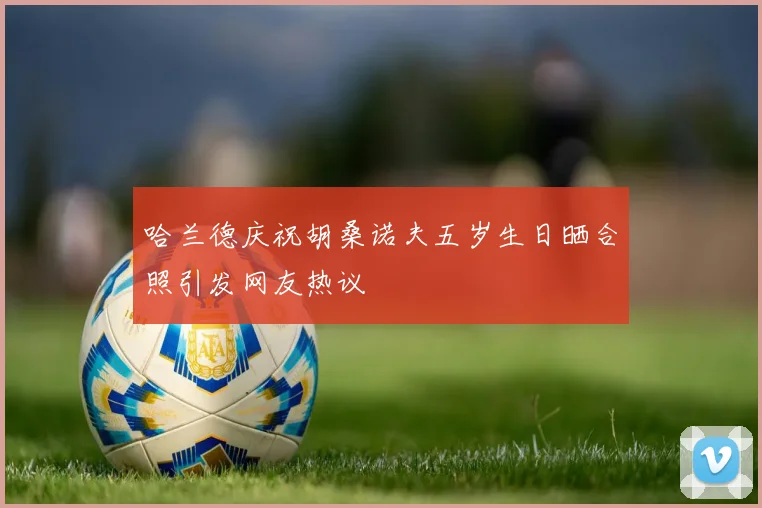 哈兰德庆祝胡桑诺夫五岁生日晒合照引发网友热议