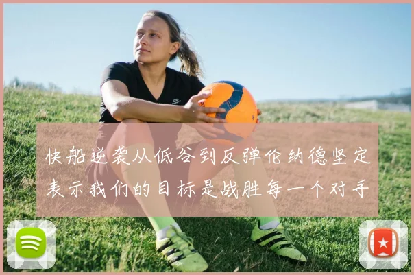 快船逆袭从低谷到反弹伦纳德坚定表示我们的目标是战胜每一个对手