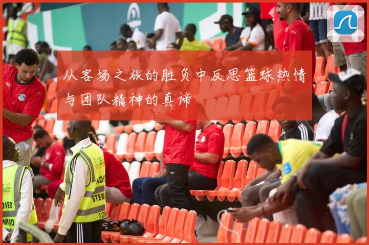 从客场之旅的胜负中反思篮球热情与团队精神的真谛