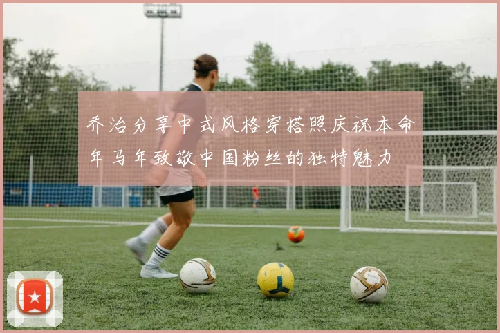 乔治分享中式风格穿搭照庆祝本命年马年致敬中国粉丝的独特魅力